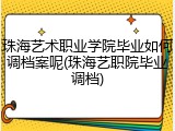 珠海艺术职业学院毕业如何调档案呢(珠海艺职院毕业调档)