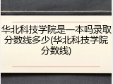 华北科技学院是一本吗录取分数线多少(华北科技学院分数线)