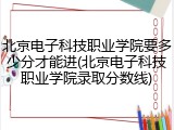 北京电子科技职业学院要多少分才能进(北京电子科技职业学院录取分数线)