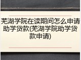 芜湖学院在读期间怎么申请助学贷款(芜湖学院助学贷款申请)