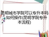 昆明城市学院可以专升本吗，如何操作(昆明学院专升本流程)