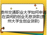贵州交通职业大学如何申请在读间的创业无息贷款(贵州大学生创业贷款)