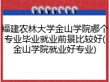 福建农林大学金山学院哪个专业毕业就业前景比较好(金山学院就业好专业)