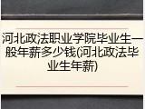 河北政法职业学院毕业生一般年薪多少钱(河北政法毕业生年薪)