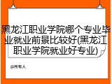 黑龙江职业学院哪个专业毕业就业前景比较好(黑龙江职业学院就业好专业)