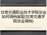甘肃交通职业技术学院毕业如何调档案呢(甘肃交通学院毕业调档)
