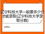 辽宁科技大学一般要多少分才能录取(辽宁科技大学录取分数)