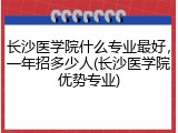 长沙医学院什么专业最好，一年招多少人(长沙医学院优势专业)
