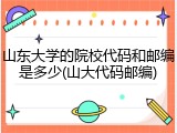 山东大学的院校代码和邮编是多少(山大代码邮编)