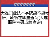 大连职业技术学院能不能考研，成绩在哪里查询(大连职院考研成绩查询)