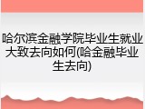 哈尔滨金融学院毕业生就业大致去向如何(哈金融毕业生去向)