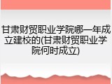 甘肃财贸职业学院哪一年成立建校的(甘肃财贸职业学院何时成立)