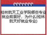 桂林航天工业学院哪些专业就业前景好，为什么(桂林航天好就业专业)