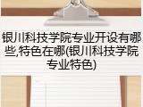 银川科技学院专业开设有哪些,特色在哪(银川科技学院专业特色)