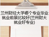 兰州财经大学哪个专业毕业就业前景比较好(兰州财大就业好专业)