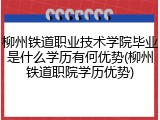 柳州铁道职业技术学院毕业是什么学历有何优势(柳州铁道职院学历优势)