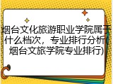 烟台文化旅游职业学院属于什么档次，专业排行分析(烟台文旅学院专业排行)