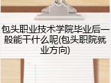 包头职业技术学院毕业后一般能干什么呢(包头职院就业方向)