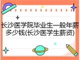 长沙医学院毕业生一般年薪多少钱(长沙医学生薪资)