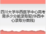 四川大学华西医学中心高考需多少分能录取呢(华西中心录取分数线)