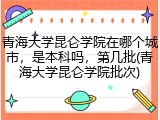 青海大学昆仑学院在哪个城市，是本科吗，第几批(青海大学昆仑学院批次)