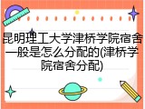 昆明理工大学津桥学院宿舍一般是怎么分配的(津桥学院宿舍分配)