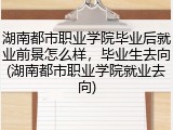 湖南都市职业学院毕业后就业前景怎么样,毕业生去向(湖南都市职业学院就业去向)