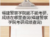 福建警察学院能不能考研，成绩在哪里查询(福建警察学院考研成绩查询)
