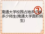 南通大学校园占地多少亩，多少师生(南通大学面积师生)