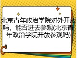 北京青年政治学院对外开放吗，能否进去参观(北京青年政治学院开放参观吗)
