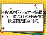 包头铁道职业技术学院报名时间一般是什么时候(包头铁道职院报名时间)