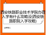 西安铁路职业技术学院办理入学有什么攻略没(西安铁路职院入学攻略)