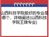山西科技学院最好的专业是哪个，详细阐述(山西科技学院王牌专业)