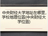 中央财经大学地址在哪里，学校地理位置(中央财经大学位置)