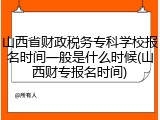 山西省财政税务专科学校报名时间一般是什么时候(山西财专报名时间)