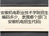 安徽机电职业技术学院招生编码多少，隶属哪个部门(安徽机电招生代码)