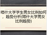喀什大学学生男女比例如何，趋势分析(喀什大学男女比例趋势)