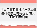 甘肃工业职业技术学院毕业是什么学历有何优势(甘肃工院学历优势)