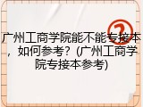 广州工商学院能不能专接本，如何参考？(广州工商学院专接本参考)
