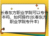 长春东方职业学院可以专升本吗，如何操作(长春东方职业学院专升本)