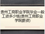 贵州工商职业学院毕业一般工资多少钱(贵州工商职业学院薪资)