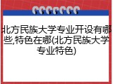 北方民族大学专业开设有哪些,特色在哪(北方民族大学专业特色)