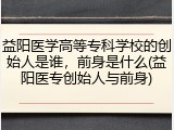益阳医学高等专科学校的创始人是谁，前身是什么(益阳医专创始人与前身)