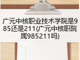 广元中核职业技术学院是985还是211(广元中核职院属985211吗)