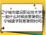 辽宁城市建设职业技术学院一般什么时候放寒暑假(辽宁城建学院寒暑假时间)