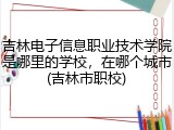 吉林电子信息职业技术学院是哪里的学校，在哪个城市(吉林市职校)
