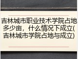 吉林城市职业技术学院占地多少亩，什么情况下成立(吉林城市学院占地与成立)
