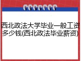 西北政法大学毕业一般工资多少钱(西北政法毕业薪资)
