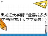 黑龙江大学到毕业要花多少学费(黑龙江大学学费总计)