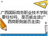 广西国际商务职业技术学院要住校吗，是否能走读(广西商职院能否走读)